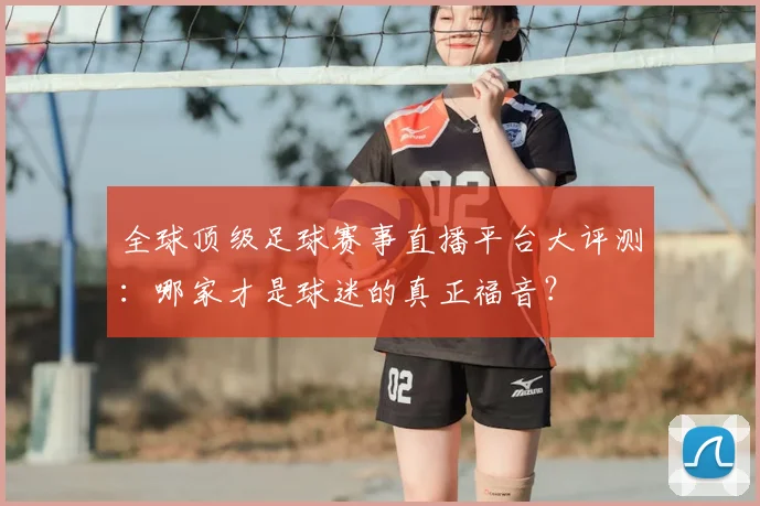 全球顶级足球赛事直播平台大评测:哪家才是球迷的真正福音?