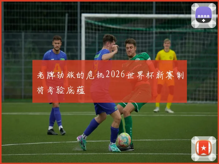 老牌劲旅的危机2026世界杯新赛制将考验底蕴