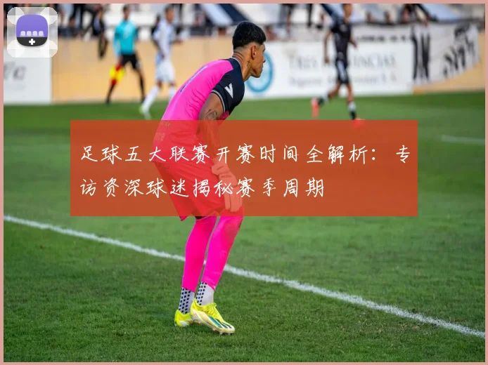足球五大联赛开赛时间全解析：专访资深球迷揭秘赛季周期
