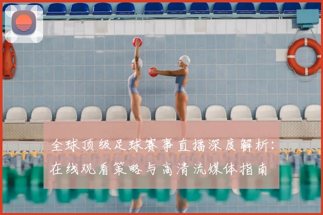 全球顶级足球赛事直播深度解析：在线观看策略与高清流媒体指南