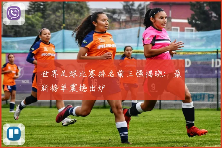 世界足球比赛排名前三强揭晓:最新榜单震撼出炉