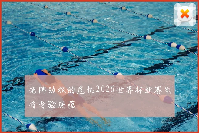 老牌劲旅的危机2026世界杯新赛制将考验底蕴