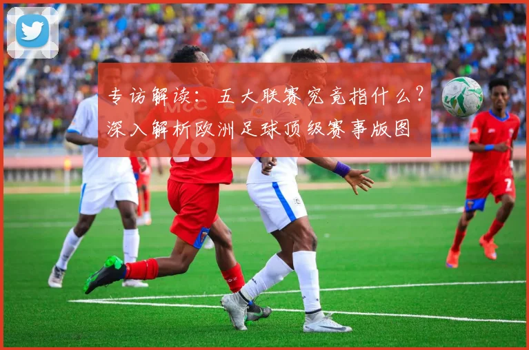 专访解读：五大联赛究竟指什么？深入解析欧洲足球顶级赛事版图