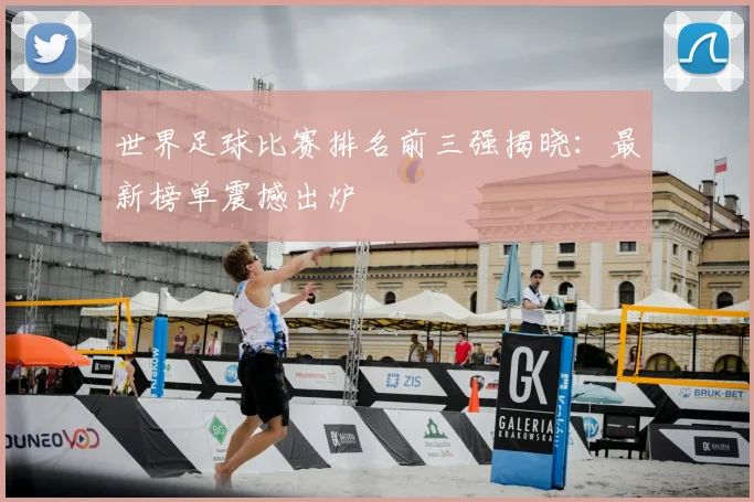 世界足球比赛排名前三强揭晓:最新榜单震撼出炉